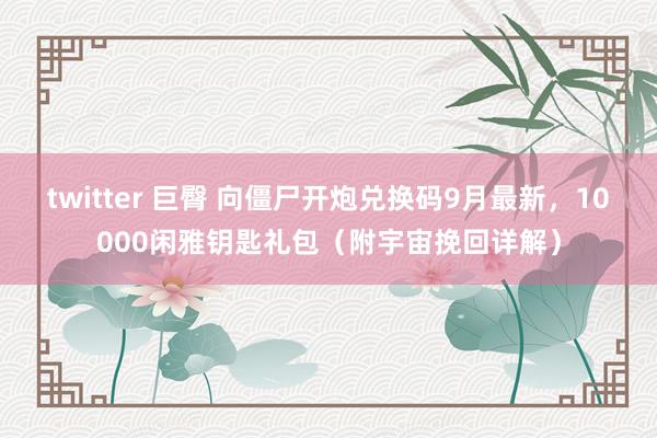 twitter 巨臀 向僵尸开炮兑换码9月最新，10000闲雅钥匙礼包（附宇宙挽回详解）