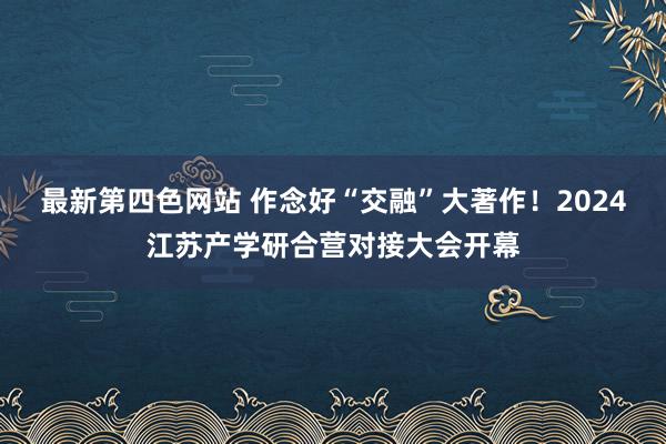 最新第四色网站 作念好“交融”大著作！2024江苏产学研合营对接大会开幕