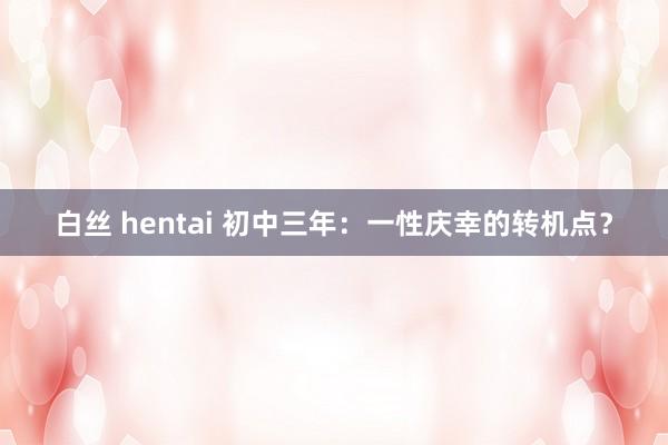 白丝 hentai 初中三年：一性庆幸的转机点？