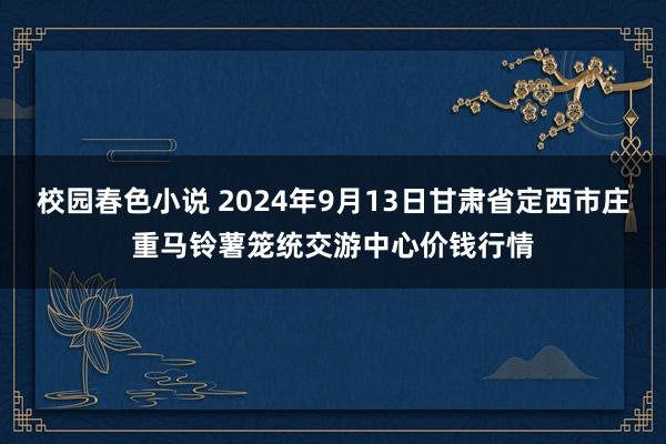 校园春色小说 2024年9月13日甘肃省定西市庄重马铃薯笼统交游中心价钱行情