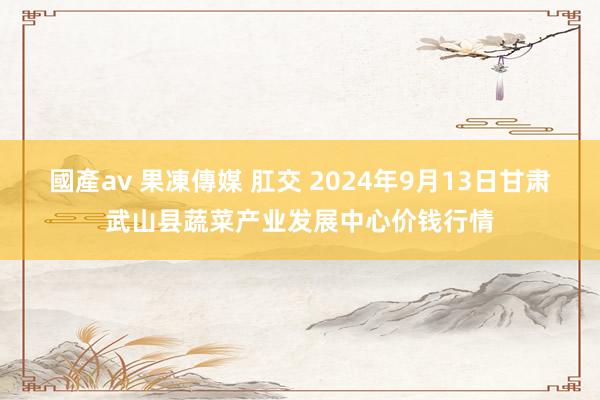 國產av 果凍傳媒 肛交 2024年9月13日甘肃武山县蔬菜产业发展中心价钱行情