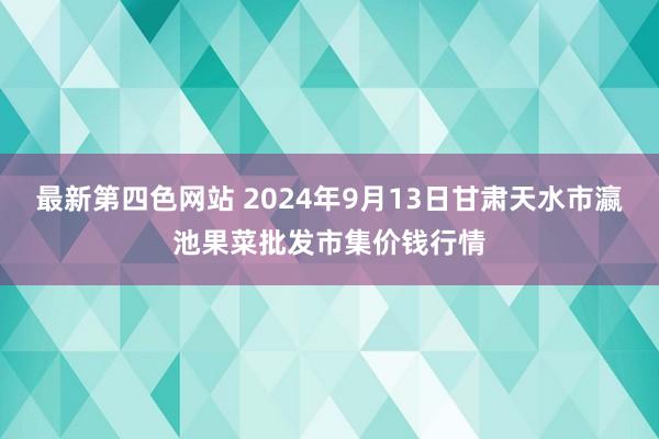 最新第四色网站 2024年9月13日甘肃天水市瀛池果菜批发市集价钱行情