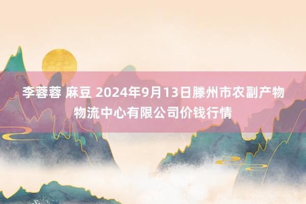 李蓉蓉 麻豆 2024年9月13日滕州市农副产物物流中心有限公司价钱行情