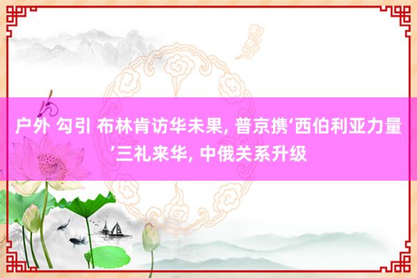 户外 勾引 布林肯访华未果， 普京携‘西伯利亚力量’三礼来华， 中俄关系升级