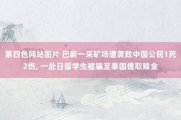 第四色网站图片 巴新一采矿场遭袭致中国公民1死2伤， 一赴日留学生被骗至泰国提取赎金