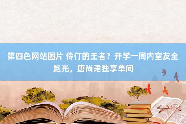 第四色网站图片 伶仃的王者？开学一周内室友全跑光，唐尚珺独享单间