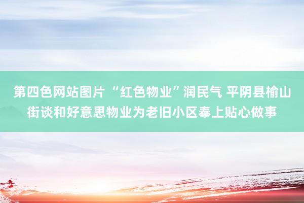 第四色网站图片 “红色物业”润民气 平阴县榆山街谈和好意思物业为老旧小区奉上贴心做事