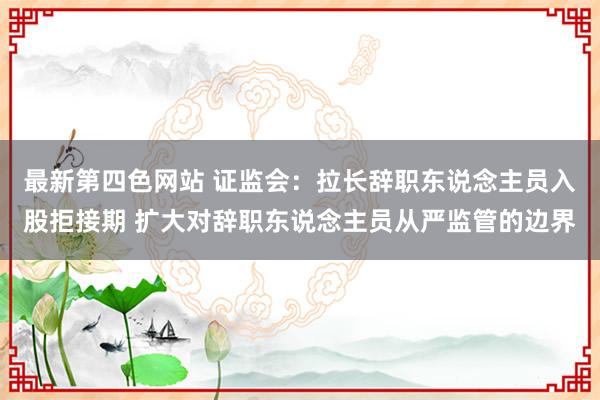 最新第四色网站 证监会：拉长辞职东说念主员入股拒接期 扩大对辞职东说念主员从严监管的边界