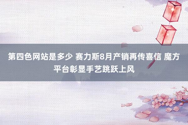 第四色网站是多少 赛力斯8月产销再传喜信 魔方平台彰显手艺跳跃上风