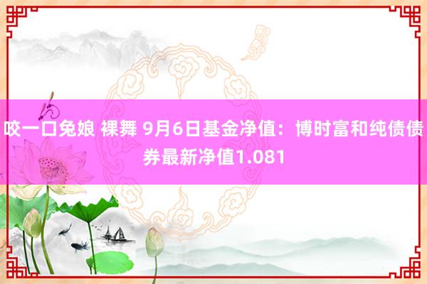 咬一口兔娘 裸舞 9月6日基金净值：博时富和纯债债券最新净值1.081