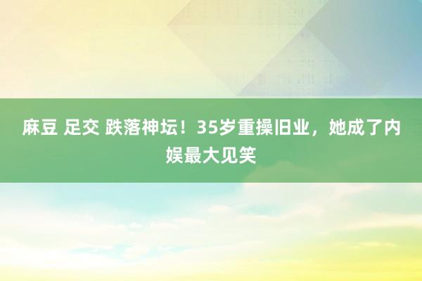 麻豆 足交 跌落神坛！35岁重操旧业，她成了内娱最大见笑