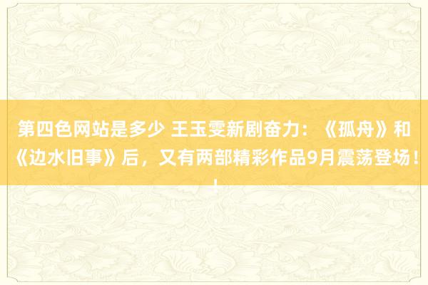 第四色网站是多少 王玉雯新剧奋力：《孤舟》和《边水旧事》后，又有两部精彩作品9月震荡登场！