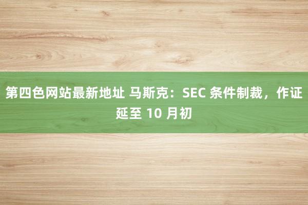 第四色网站最新地址 马斯克：SEC 条件制裁，作证延至 10 月初