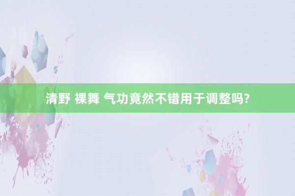 清野 裸舞 气功竟然不错用于调整吗?