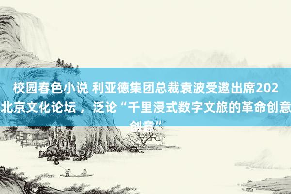 校园春色小说 利亚德集团总裁袁波受邀出席2024北京文化论坛 ，泛论“千里浸式数字文旅的革命创意”