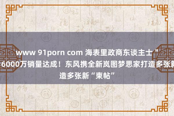 www 91porn com 海表里政商东谈主士＂站台＂，6000万销量达成！东风携全新岚图梦思家打造多张新“柬帖”