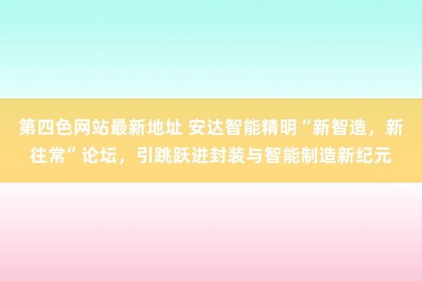 第四色网站最新地址 安达智能精明“新智造，新往常”论坛，引跳跃进封装与智能制造新纪元