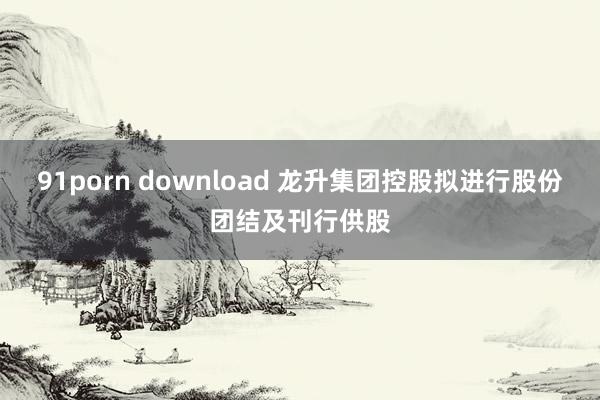 91porn download 龙升集团控股拟进行股份团结及刊行供股