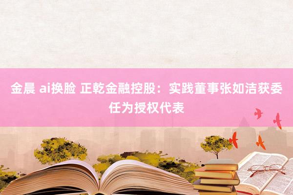 金晨 ai换脸 正乾金融控股：实践董事张如洁获委任为授权代表