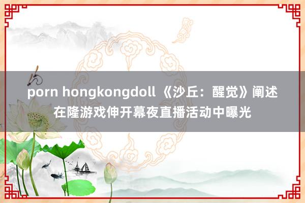 porn hongkongdoll 《沙丘：醒觉》阐述在隆游戏伸开幕夜直播活动中曝光