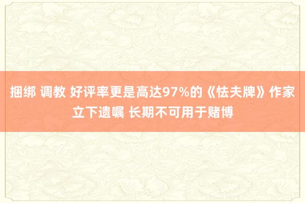 捆绑 调教 好评率更是高达97%的《怯夫牌》作家立下遗嘱 长期不可用于赌博