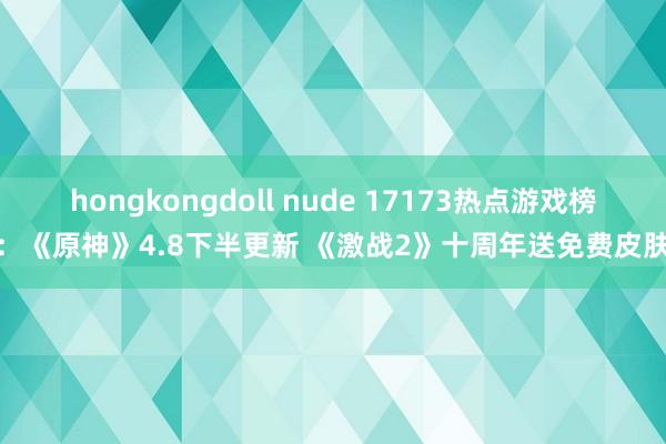 hongkongdoll nude 17173热点游戏榜：《原神》4.8下半更新 《激战2》十周年送免费皮肤