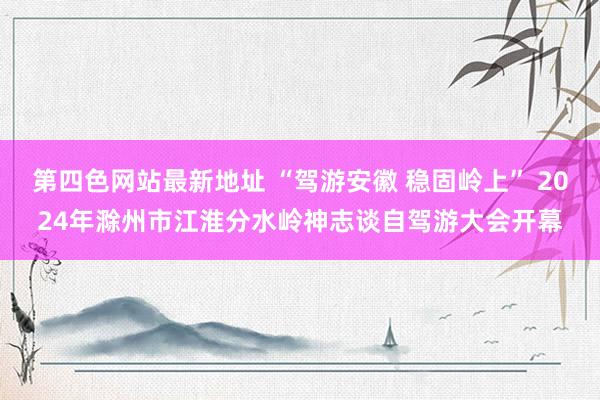 第四色网站最新地址 “驾游安徽 稳固岭上” 2024年滁州市江淮分水岭神志谈自驾游大会开幕