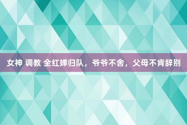 女神 调教 全红婵归队，爷爷不舍，父母不肯辞别