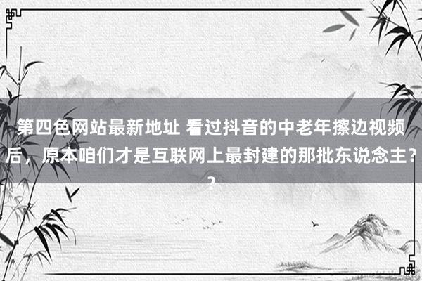 第四色网站最新地址 看过抖音的中老年擦边视频后，原本咱们才是互联网上最封建的那批东说念主？