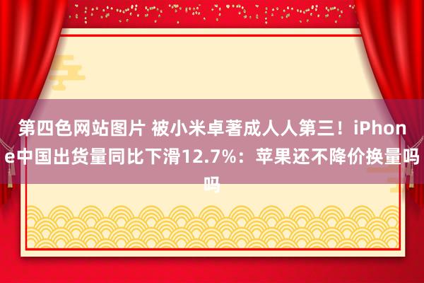 第四色网站图片 被小米卓著成人人第三！iPhone中国出货量同比下滑12.7%：苹果还不降价换量吗