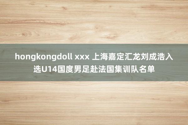 hongkongdoll xxx 上海嘉定汇龙刘成浩入选U14国度男足赴法国集训队名单