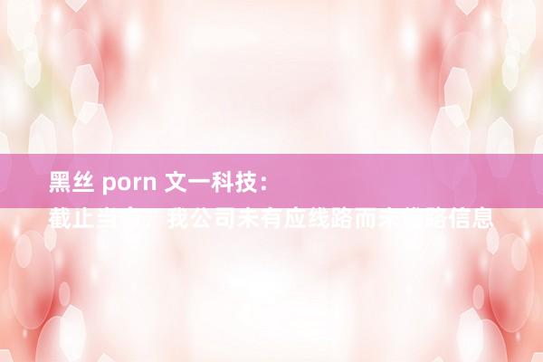 黑丝 porn 文一科技：
截止当今，我公司未有应线路而未线路信息