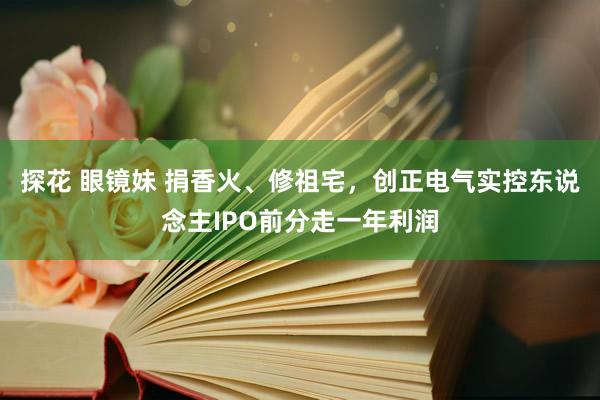 探花 眼镜妹 捐香火、修祖宅，创正电气实控东说念主IPO前分走一年利润