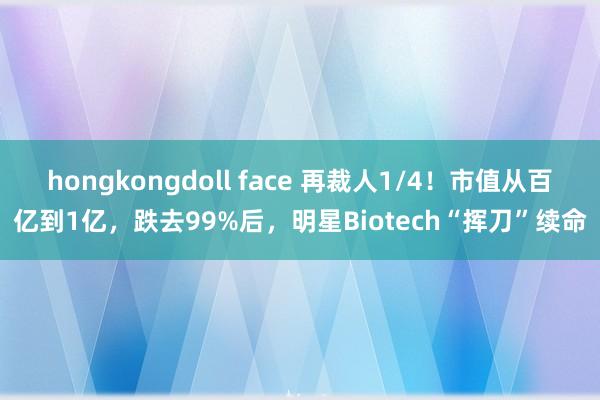 hongkongdoll face 再裁人1/4！市值从百亿到1亿，跌去99%后，明星Biotech“挥刀”续命