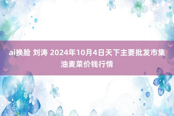 ai换脸 刘涛 2024年10月4日天下主要批发市集油麦菜价钱行情