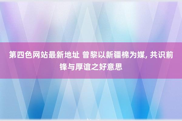 第四色网站最新地址 曾黎以新疆棉为媒， 共识前锋与厚谊之好意思