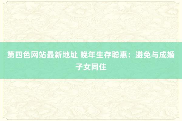 第四色网站最新地址 晚年生存聪惠：避免与成婚子女同住