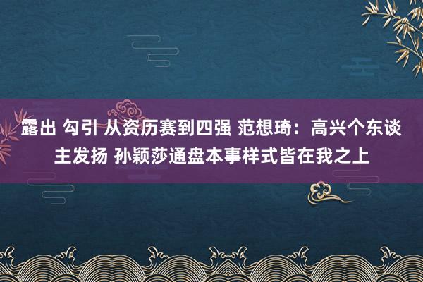 露出 勾引 从资历赛到四强 范想琦：高兴个东谈主发扬 孙颖莎通盘本事样式皆在我之上