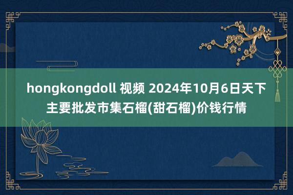 hongkongdoll 视频 2024年10月6日天下主要批发市集石榴(甜石榴)价钱行情