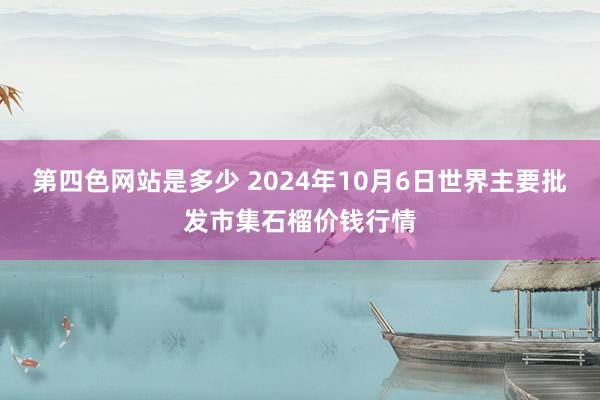 第四色网站是多少 2024年10月6日世界主要批发市集石榴价钱行情