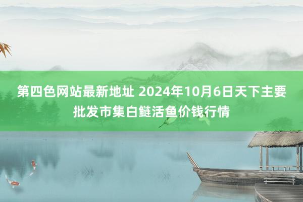 第四色网站最新地址 2024年10月6日天下主要批发市集白鲢活鱼价钱行情