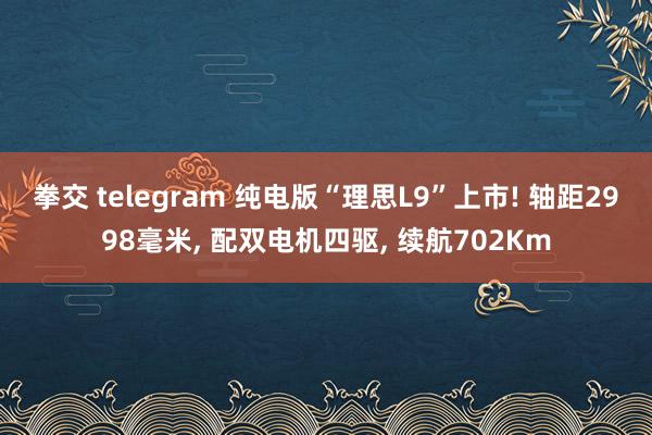 拳交 telegram 纯电版“理思L9”上市! 轴距2998毫米， 配双电机四驱， 续航702Km