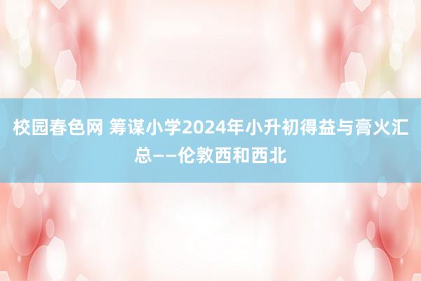 校园春色网 筹谋小学2024年小升初得益与膏火汇总——伦敦西和西北