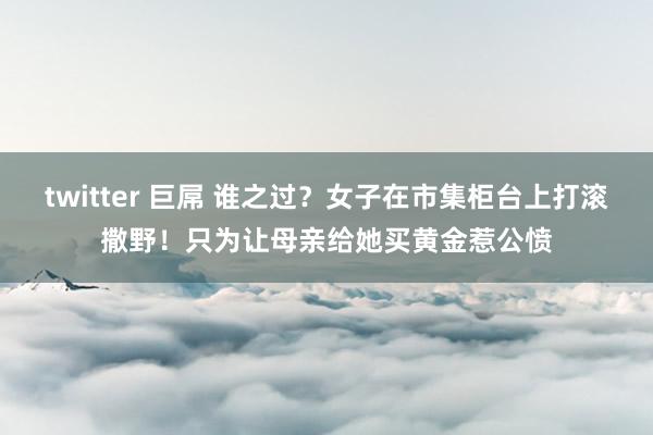 twitter 巨屌 谁之过？女子在市集柜台上打滚撒野！只为让母亲给她买黄金惹公愤