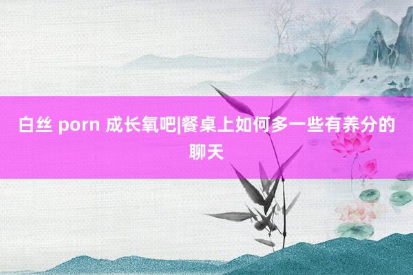 白丝 porn 成长氧吧|餐桌上如何多一些有养分的聊天