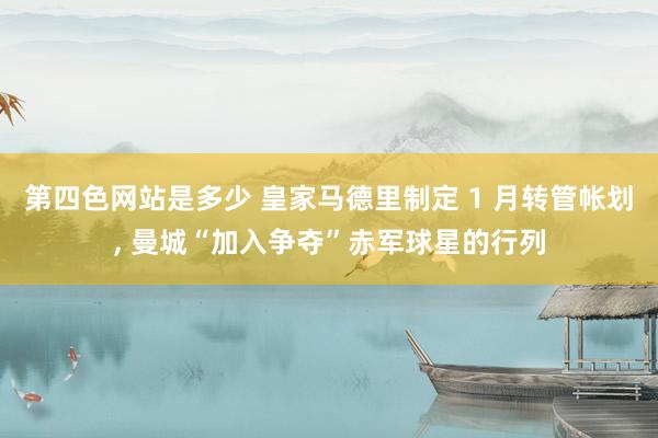 第四色网站是多少 皇家马德里制定 1 月转管帐划， 曼城“加入争夺”赤军球星的行列