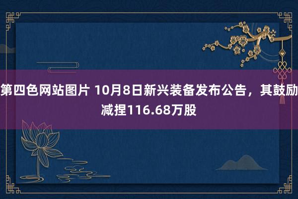 第四色网站图片 10月8日新兴装备发布公告，其鼓励减捏116.68万股