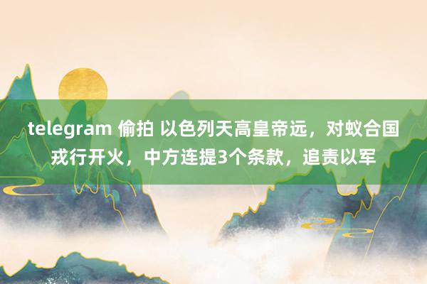 telegram 偷拍 以色列天高皇帝远，对蚁合国戎行开火，中方连提3个条款，追责以军