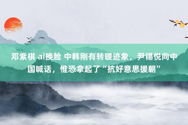 邓紫棋 ai换脸 中韩刚有转暖迹象，尹锡悦向中国喊话，惟恐拿起了“抗好意思援朝”