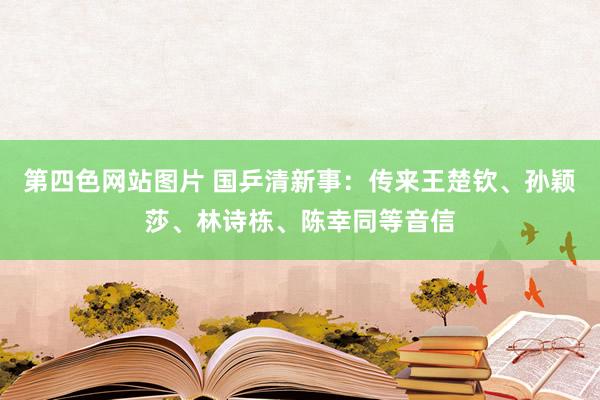 第四色网站图片 国乒清新事：传来王楚钦、孙颖莎、林诗栋、陈幸同等音信